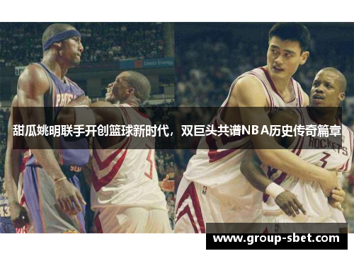 甜瓜姚明联手开创篮球新时代，双巨头共谱NBA历史传奇篇章